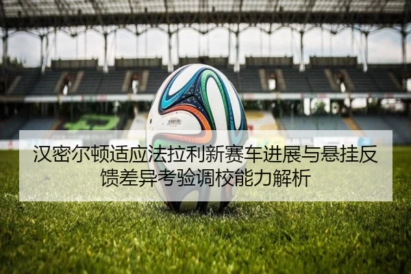 汉密尔顿适应法拉利新赛车进展与悬挂反馈差异考验调校能力解析